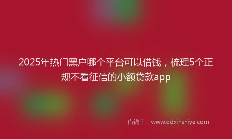 2025年热门黑户哪个平台可以借钱，梳理5个正规不看征信的小额贷款app