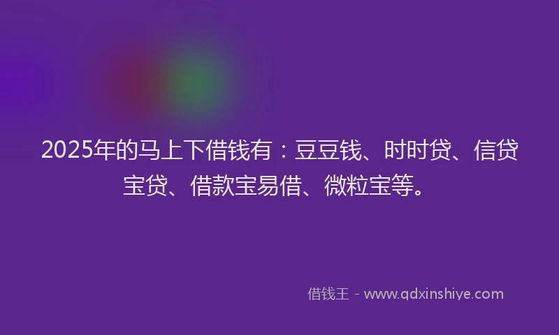 2025年的马上下借钱有：豆豆钱、时时贷、信贷宝贷、借款宝易借、微粒宝等。