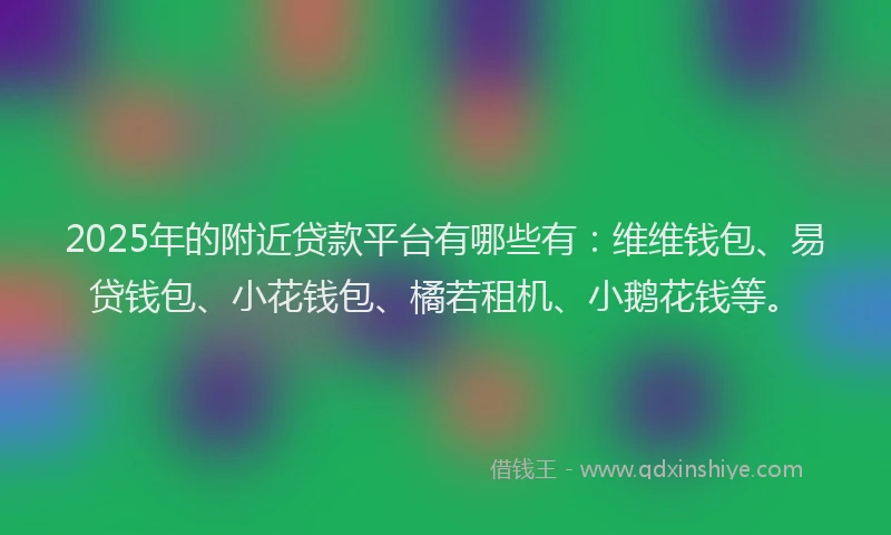 2025年的附近贷款平台有哪些有：维维钱包、易贷钱包、小花钱包、橘若租机、小鹅花钱等。