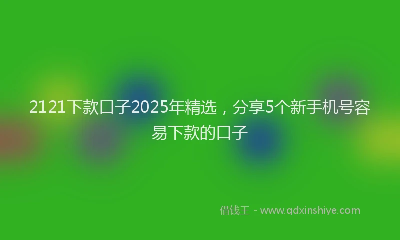 2121下款口子2025年精选，分享5个新手机号容易下款的口子