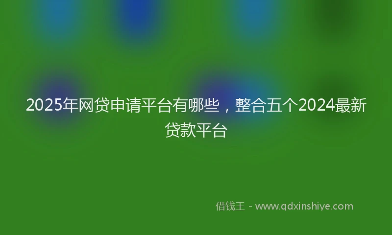 2025年网贷申请平台有哪些，整合五个2024最新贷款平台