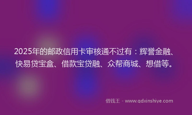 2025年的邮政信用卡审核通不过有：辉誉金融、快易贷宝盒、借款宝贷融、众帮商城、想借等。
