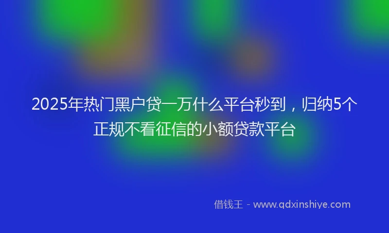 2025年热门黑户贷一万什么平台秒到，归纳5个正规不看征信的小额贷款平台