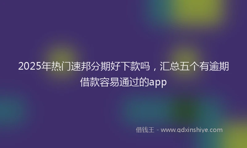2025年热门速邦分期好下款吗，汇总五个有逾期借款容易通过的app