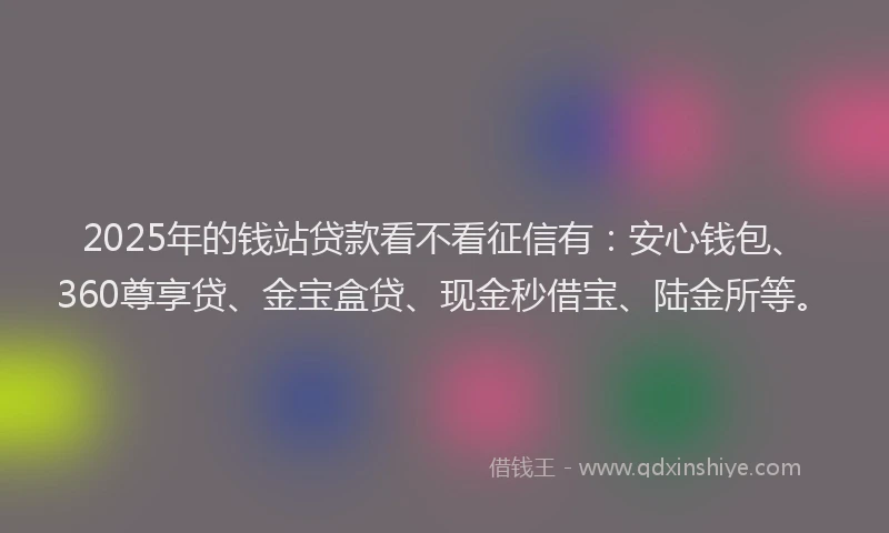 2025年的钱站贷款看不看征信有：安心钱包、360尊享贷、金宝盒贷、现金秒借宝、陆金所等。