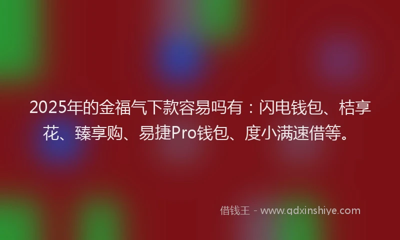 2025年的金福气下款容易吗有：闪电钱包、桔享花、臻享购、易捷Pro钱包、度小满速借等。
