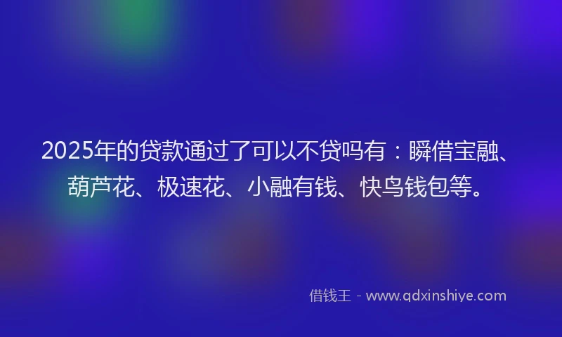 2025年的贷款通过了可以不贷吗有：瞬借宝融、葫芦花、极速花、小融有钱、快鸟钱包等。