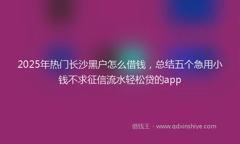 2025年热门长沙黑户怎么借钱，总结五个急用小钱不求征信流水轻松贷的app