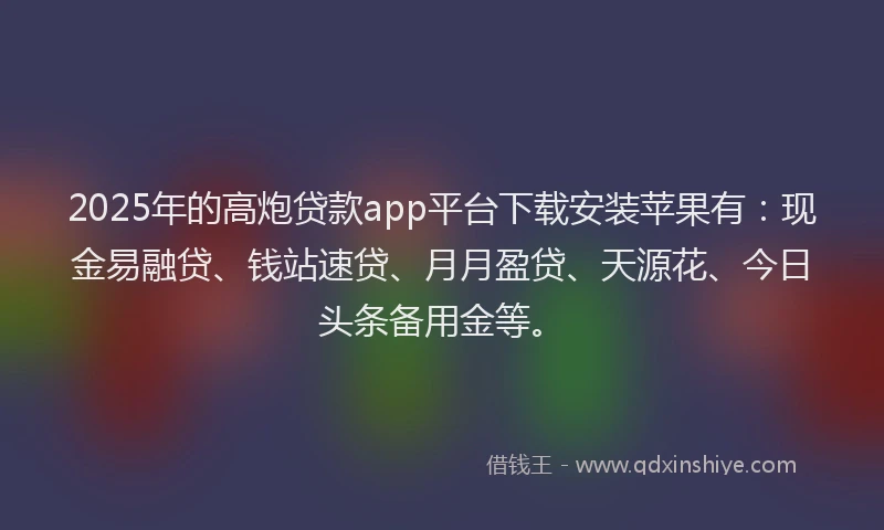 2025年的高炮贷款app平台下载安装苹果有：现金易融贷、钱站速贷、月月盈贷、天源花、今日头条备用金等。