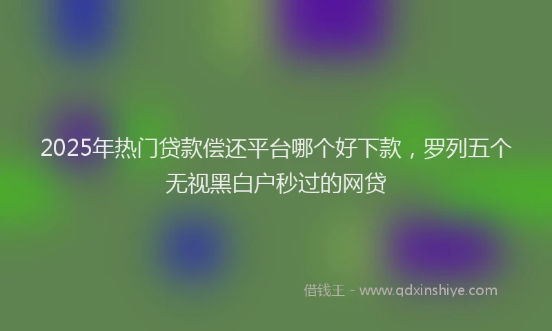 2025年热门贷款偿还平台哪个好下款，罗列五个无视黑白户秒过的网贷