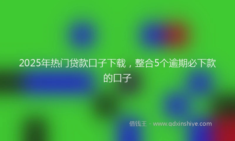 2025年热门贷款口子下载，整合5个逾期必下款的口子