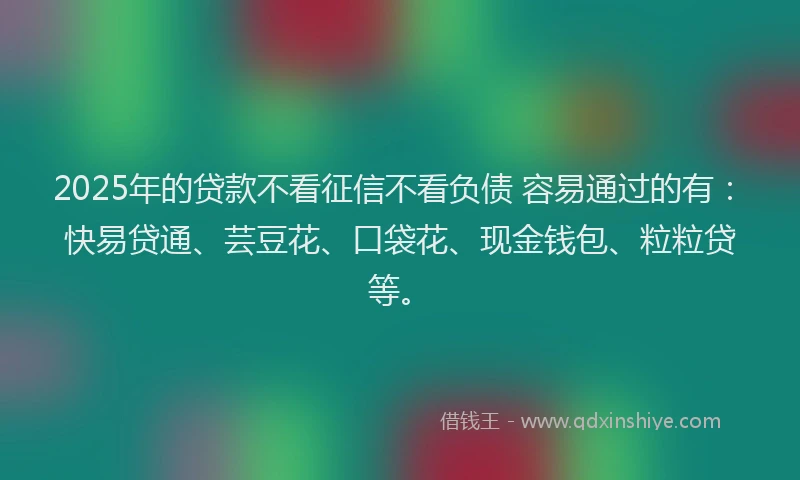 2025年的贷款不看征信不看负债 容易通过的有：快易贷通、芸豆花、口袋花、现金钱包、粒粒贷等。