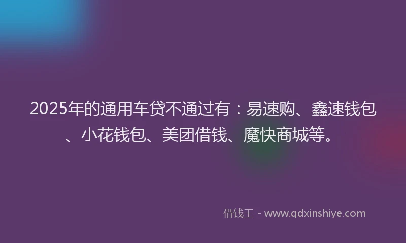 2025年的通用车贷不通过有：易速购、鑫速钱包、小花钱包、美团借钱、魔快商城等。