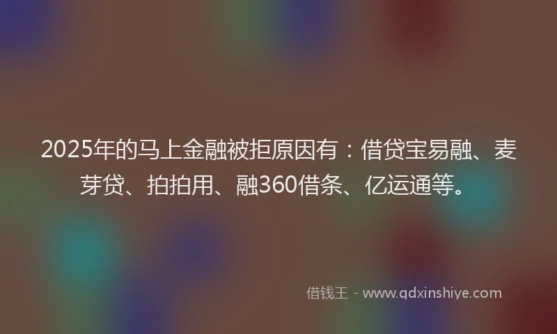 2025年的马上金融被拒原因有：借贷宝易融、麦芽贷、拍拍用、融360借条、亿运通等。