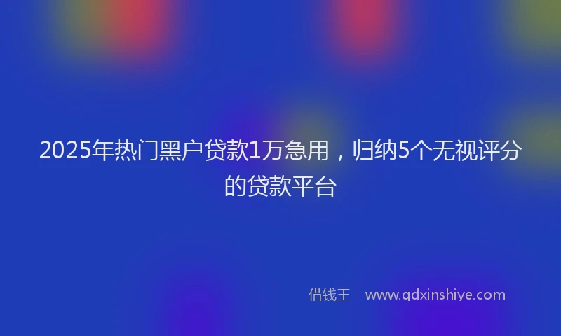 2025年热门黑户贷款1万急用，归纳5个无视评分的贷款平台