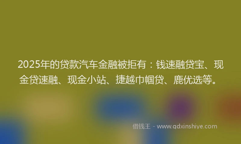 2025年的贷款汽车金融被拒有：钱速融贷宝、现金贷速融、现金小站、捷越巾帼贷、鹿优选等。