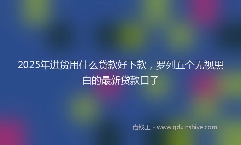 2025年进货用什么贷款好下款，罗列五个无视黑白的最新贷款口子