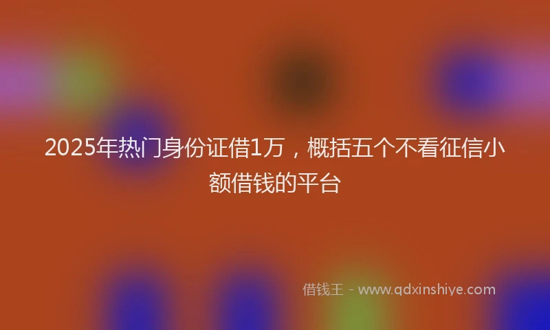 2025年热门身份证借1万，概括五个不看征信小额借钱的平台