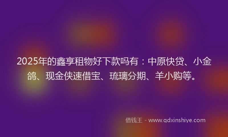 2025年的鑫享租物好下款吗有：中原快贷、小金鸽、现金侠速借宝、琉璃分期、羊小购等。