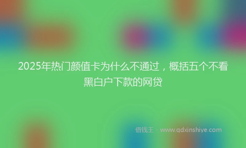 2025年热门颜值卡为什么不通过，概括五个不看黑白户下款的网贷
