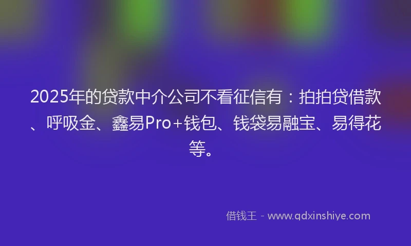 2025年的贷款中介公司不看征信有：拍拍贷借款、呼吸金、鑫易Pro+钱包、钱袋易融宝、易得花等。
