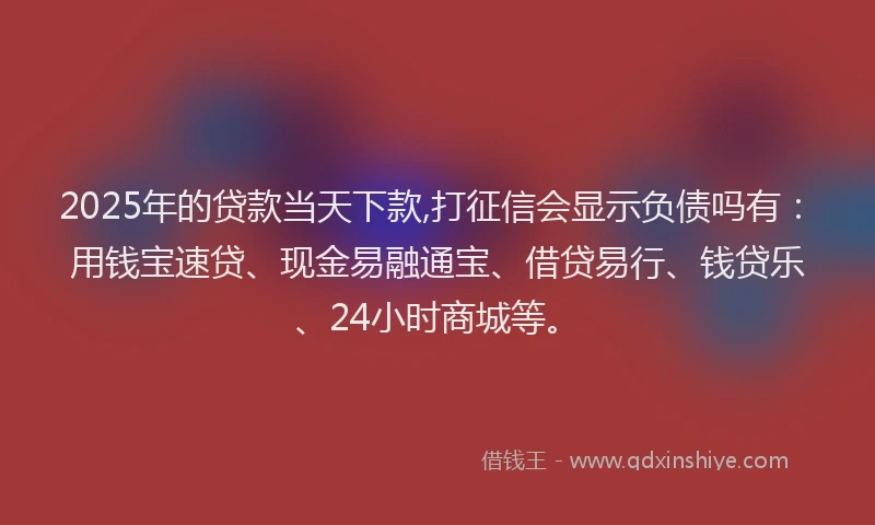 2025年的贷款当天下款,打征信会显示负债吗有：用钱宝速贷、现金易融通宝、借贷易行、钱贷乐、24小时商城等。