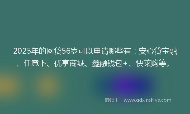 2025年的网贷56岁可以申请哪些有：安心贷宝融、任意下、优享商城、鑫融钱包+、快莱购等。