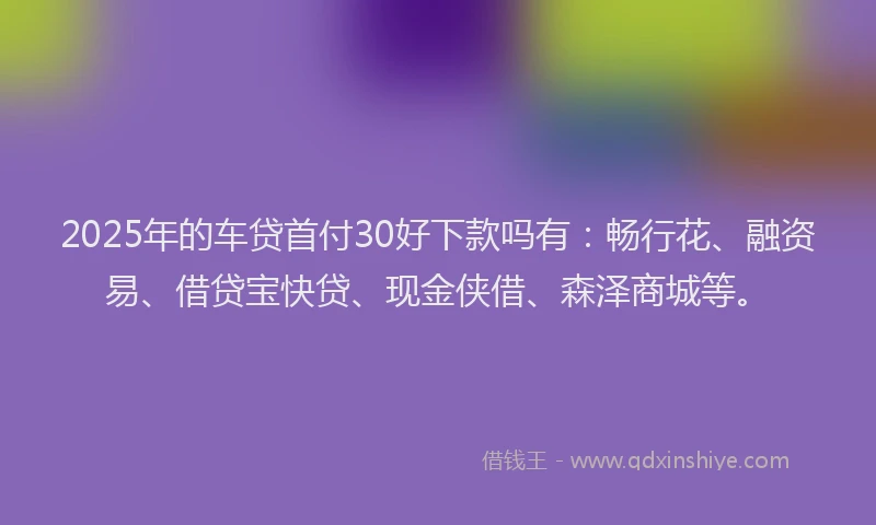 2025年的车贷首付30好下款吗有：畅行花、融资易、借贷宝快贷、现金侠借、森泽商城等。