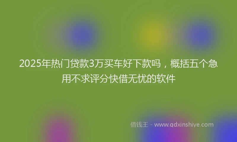 2025年热门贷款3万买车好下款吗，概括五个急用不求评分快借无忧的软件
