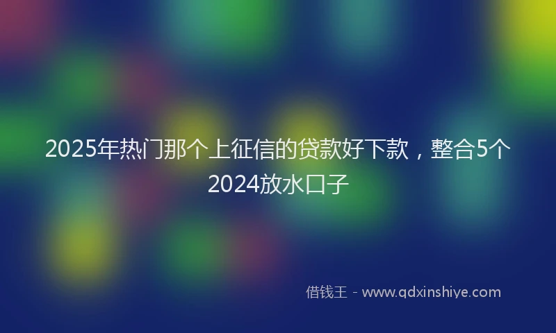 2025年热门那个上征信的贷款好下款，整合5个2024放水口子