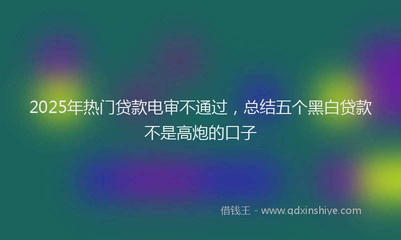 2025年热门贷款电审不通过，总结五个黑白贷款不是高炮的口子