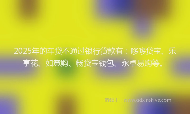 2025年的车贷不通过银行贷款有：哆哆贷宝、乐享花、如意购、畅贷宝钱包、永卓易购等。