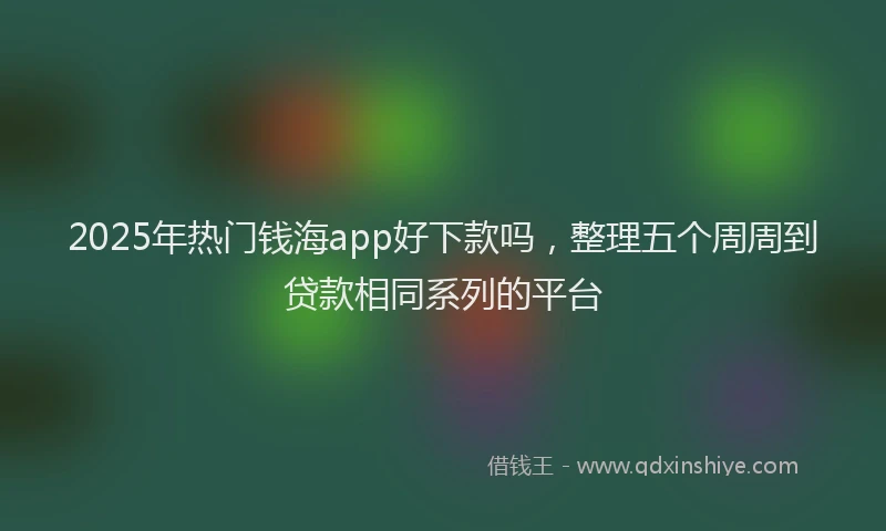 2025年热门钱海app好下款吗，整理五个周周到贷款相同系列的平台