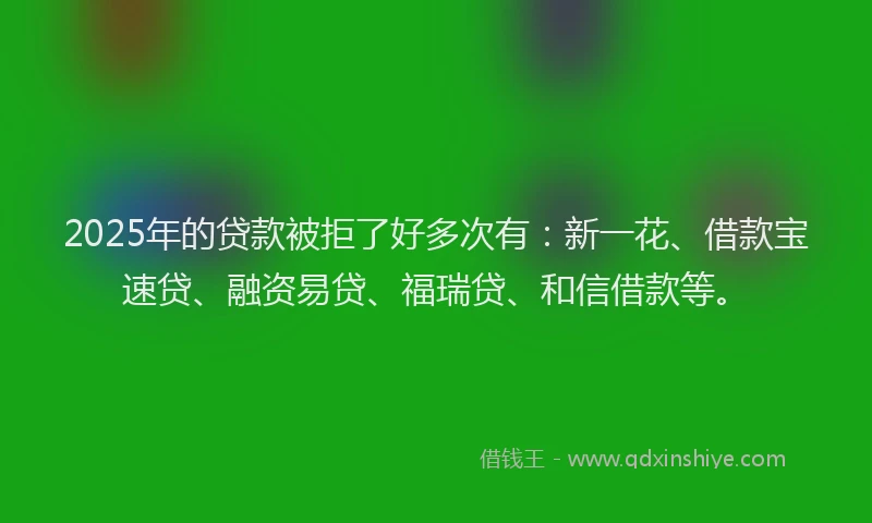2025年的贷款被拒了好多次有：新一花、借款宝速贷、融资易贷、福瑞贷、和信借款等。