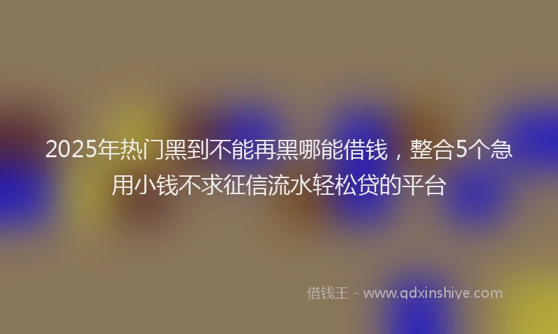 2025年热门黑到不能再黑哪能借钱，整合5个急用小钱不求征信流水轻松贷的平台
