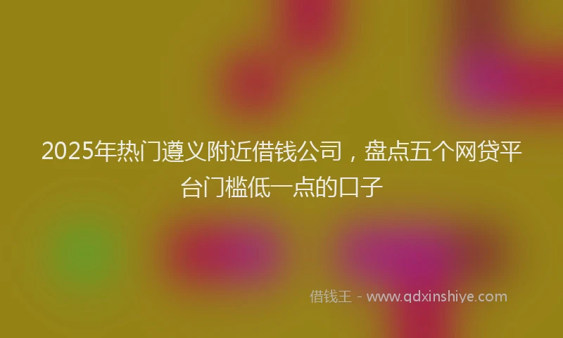 2025年热门遵义附近借钱公司，盘点五个网贷平台门槛低一点的口子