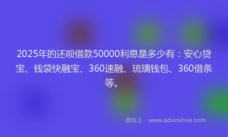 2025年的还呗借款50000利息是多少有：安心贷宝、钱袋快融宝、360速融、琉璃钱包、360借条等。