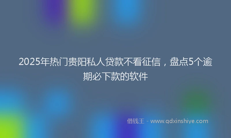 2025年热门贵阳私人贷款不看征信，盘点5个逾期必下款的软件