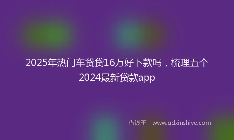 2025年热门车贷贷16万好下款吗，梳理五个2024最新贷款app