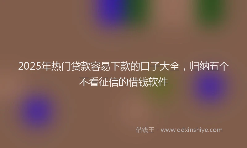2025年热门贷款容易下款的口子大全，归纳五个不看征信的借钱软件