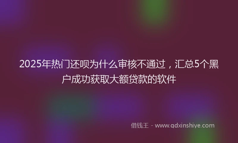 2025年热门还呗为什么审核不通过，汇总5个黑户成功获取大额贷款的软件