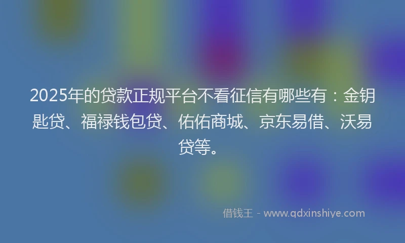 2025年的贷款正规平台不看征信有哪些有：金钥匙贷、福禄钱包贷、佑佑商城、京东易借、沃易贷等。