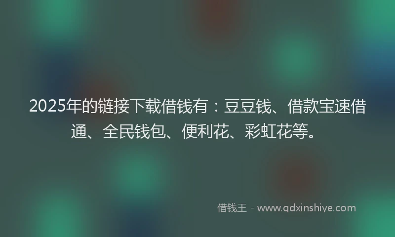 2025年的链接下载借钱有：豆豆钱、借款宝速借通、全民钱包、便利花、彩虹花等。