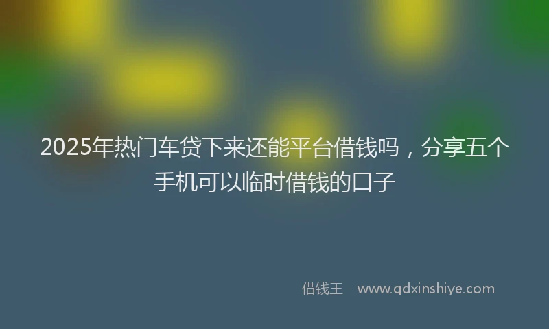 2025年热门车贷下来还能平台借钱吗，分享五个手机可以临时借钱的口子