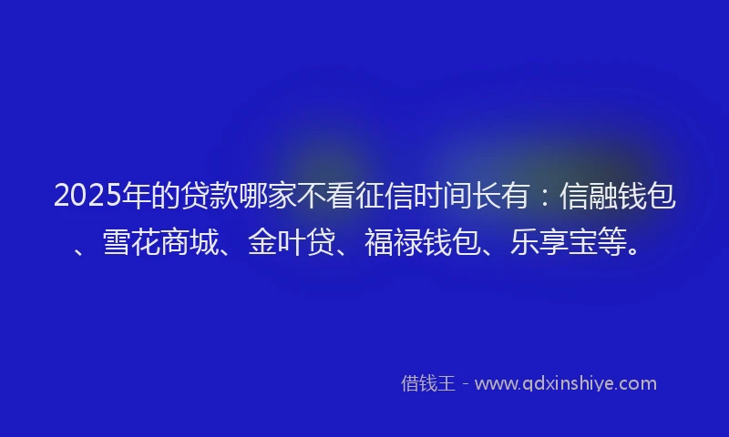 2025年的贷款哪家不看征信时间长有：信融钱包、雪花商城、金叶贷、福禄钱包、乐享宝等。