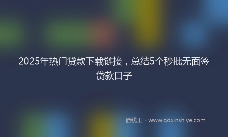 2025年热门贷款下载链接，总结5个秒批无面签贷款口子