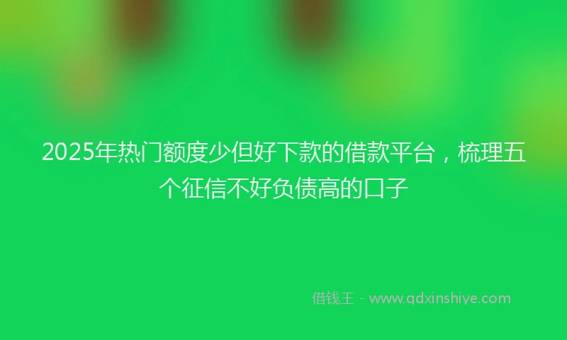 2025年热门额度少但好下款的借款平台，梳理五个征信不好负债高的口子