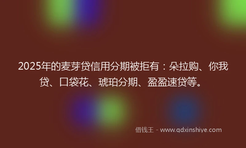 2025年的麦芽贷信用分期被拒有：朵拉购、你我贷、口袋花、琥珀分期、盈盈速贷等。