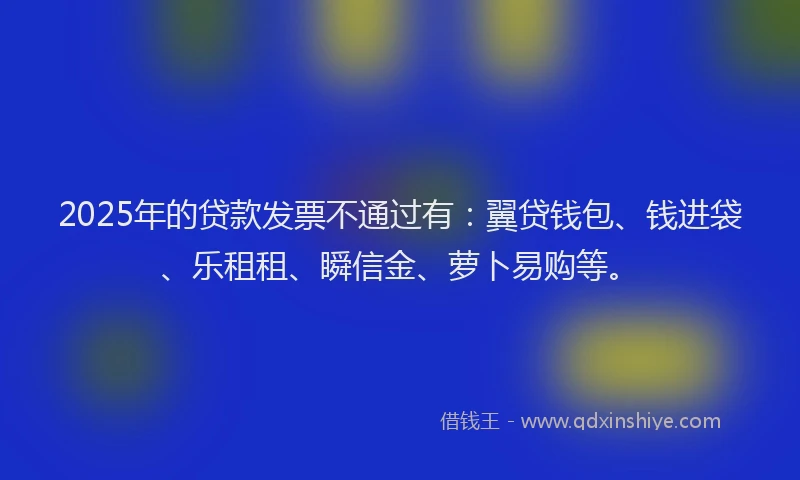 2025年的贷款发票不通过有：翼贷钱包、钱进袋、乐租租、瞬信金、萝卜易购等。