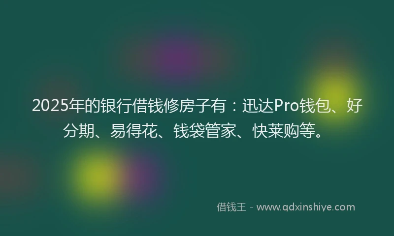 2025年的银行借钱修房子有：迅达Pro钱包、好分期、易得花、钱袋管家、快莱购等。